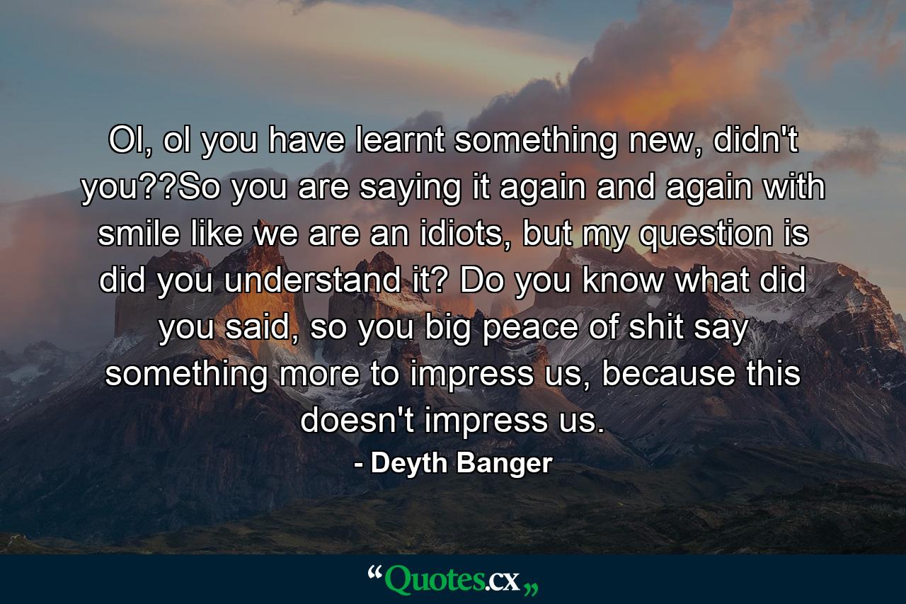 Ol, ol you have learnt something new, didn't you??So you are saying it again and again with smile like we are an idiots, but my question is did you understand it? Do you know what did you said, so you big peace of shit say something more to impress us, because this doesn't impress us. - Quote by Deyth Banger