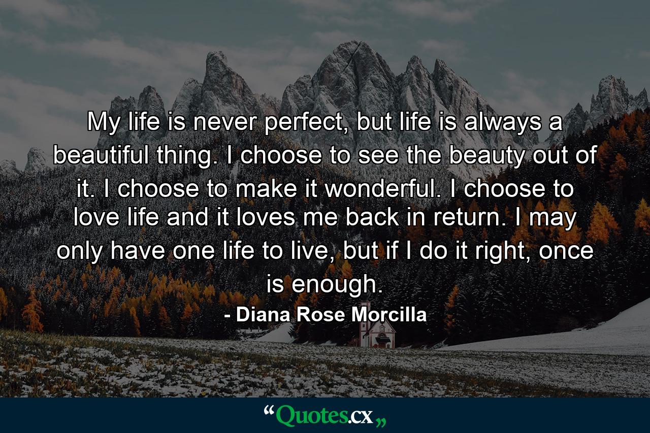 My life is never perfect, but life is always a beautiful thing. I choose to see the beauty out of it. I choose to make it wonderful. I choose to love life and it loves me back in return. I may only have one life to live, but if I do it right, once is enough. - Quote by Diana Rose Morcilla