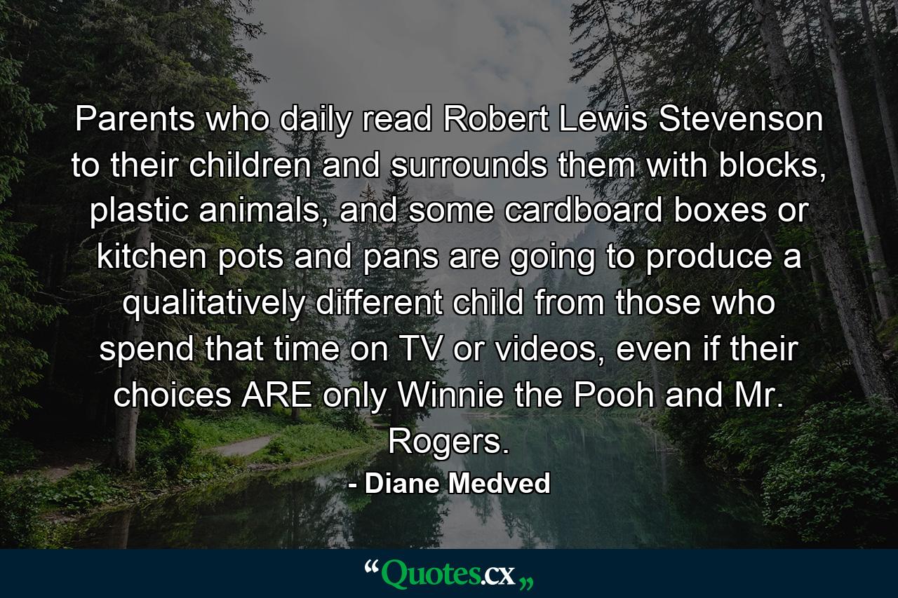 Parents who daily read Robert Lewis Stevenson to their children and surrounds them with blocks, plastic animals, and some cardboard boxes or kitchen pots and pans are going to produce a qualitatively different child from those who spend that time on TV or videos, even if their choices ARE only Winnie the Pooh and Mr. Rogers. - Quote by Diane Medved