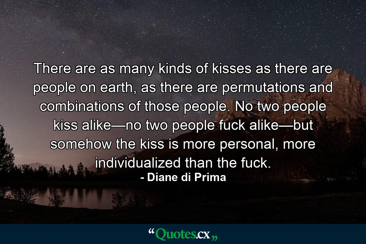 There are as many kinds of kisses as there are people on earth, as there are permutations and combinations of those people. No two people kiss alike—no two people fuck alike—but somehow the kiss is more personal, more individualized than the fuck. - Quote by Diane di Prima