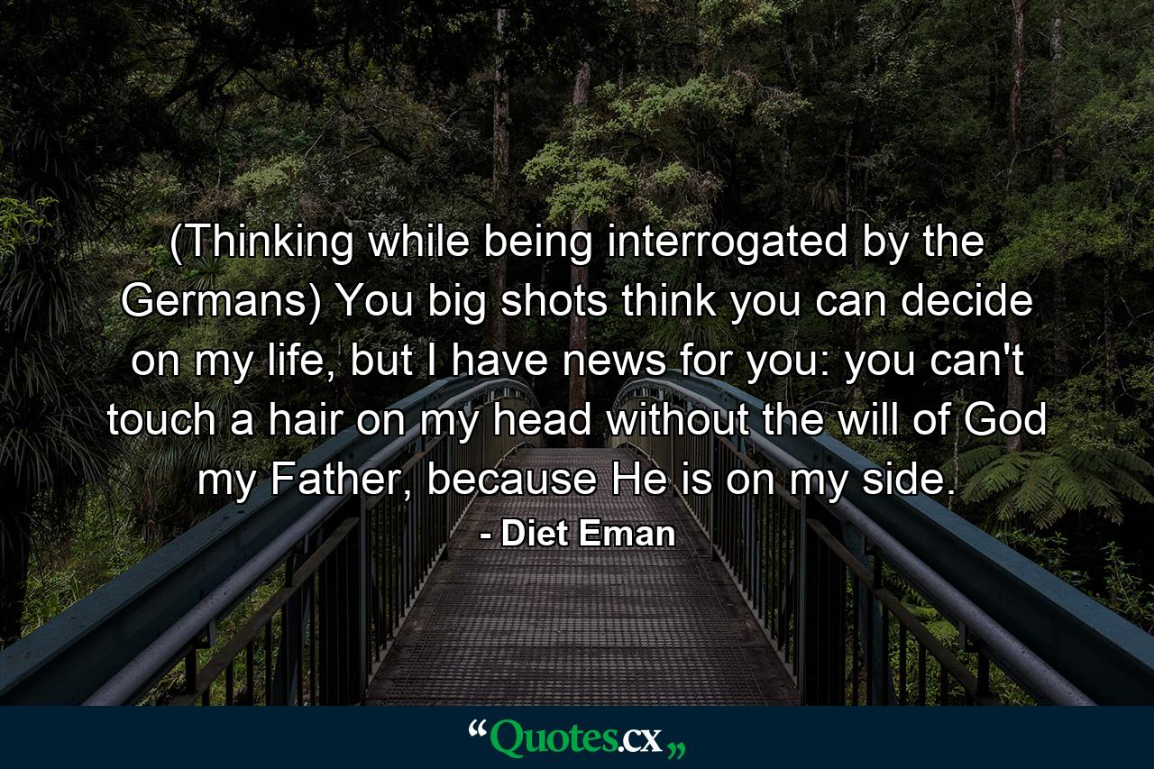 (Thinking while being interrogated by the Germans) You big shots think you can decide on my life, but I have news for you: you can't touch a hair on my head without the will of God my Father, because He is on my side. - Quote by Diet Eman