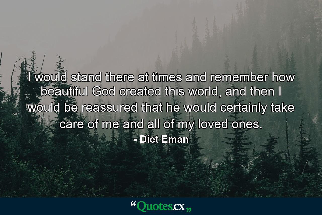 I would stand there at times and remember how beautiful God created this world, and then I would be reassured that he would certainly take care of me and all of my loved ones. - Quote by Diet Eman