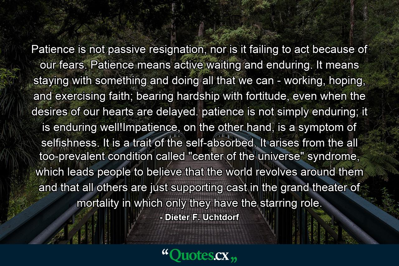 Patience is not passive resignation, nor is it failing to act because of our fears. Patience means active waiting and enduring. It means staying with something and doing all that we can - working, hoping, and exercising faith; bearing hardship with fortitude, even when the desires of our hearts are delayed. patience is not simply enduring; it is enduring well!Impatience, on the other hand, is a symptom of selfishness. It is a trait of the self-absorbed. It arises from the all too-prevalent condition called 