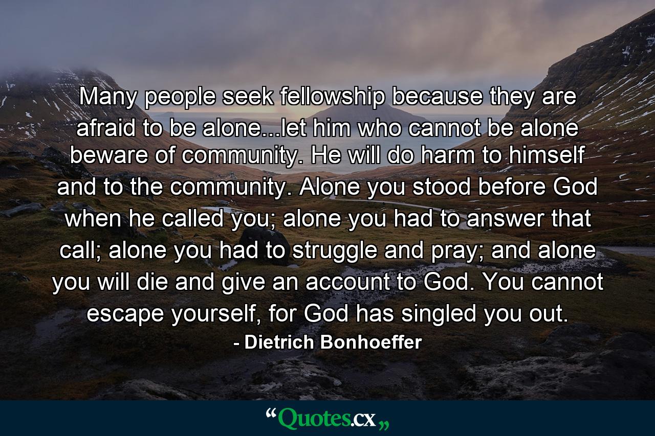 Many people seek fellowship because they are afraid to be alone...let him who cannot be alone beware of community. He will do harm to himself and to the community. Alone you stood before God when he called you; alone you had to answer that call; alone you had to struggle and pray; and alone you will die and give an account to God. You cannot escape yourself, for God has singled you out. - Quote by Dietrich Bonhoeffer