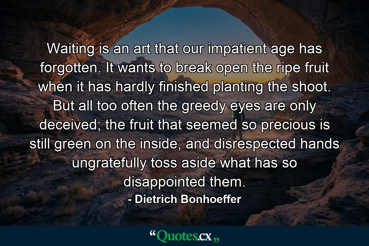 Waiting is an art that our impatient age has forgotten. It wants to break open the ripe fruit when it has hardly finished planting the shoot. But all too often the greedy eyes are only deceived; the fruit that seemed so precious is still green on the inside, and disrespected hands ungratefully toss aside what has so disappointed them. - Quote by Dietrich Bonhoeffer