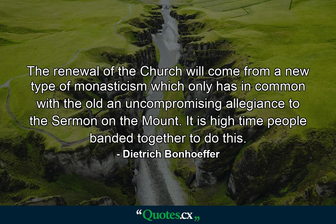 The renewal of the Church will come from a new type of monasticism which only has in common with the old an uncompromising allegiance to the Sermon on the Mount. It is high time people banded together to do this. - Quote by Dietrich Bonhoeffer