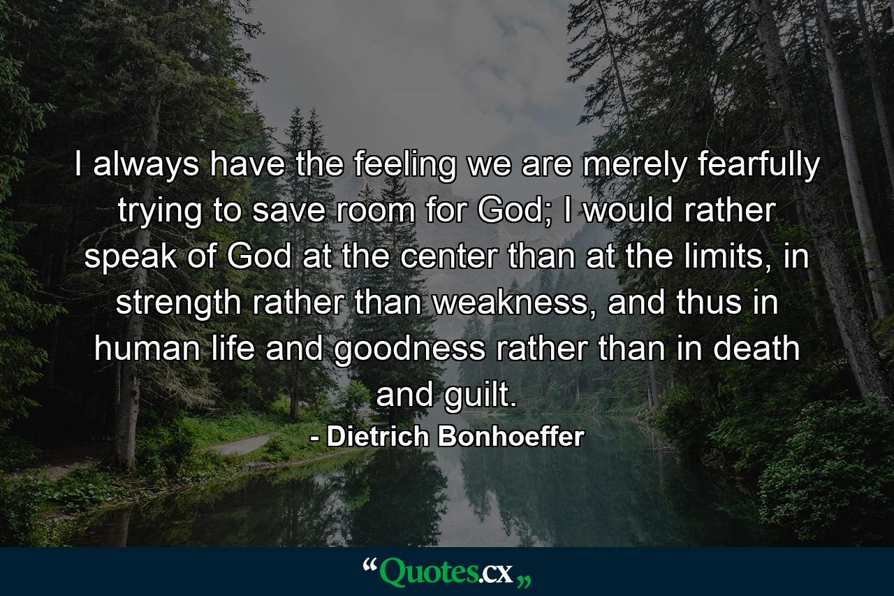 I always have the feeling we are merely fearfully trying to save room for God; I would rather speak of God at the center than at the limits, in strength rather than weakness, and thus in human life and goodness rather than in death and guilt. - Quote by Dietrich Bonhoeffer