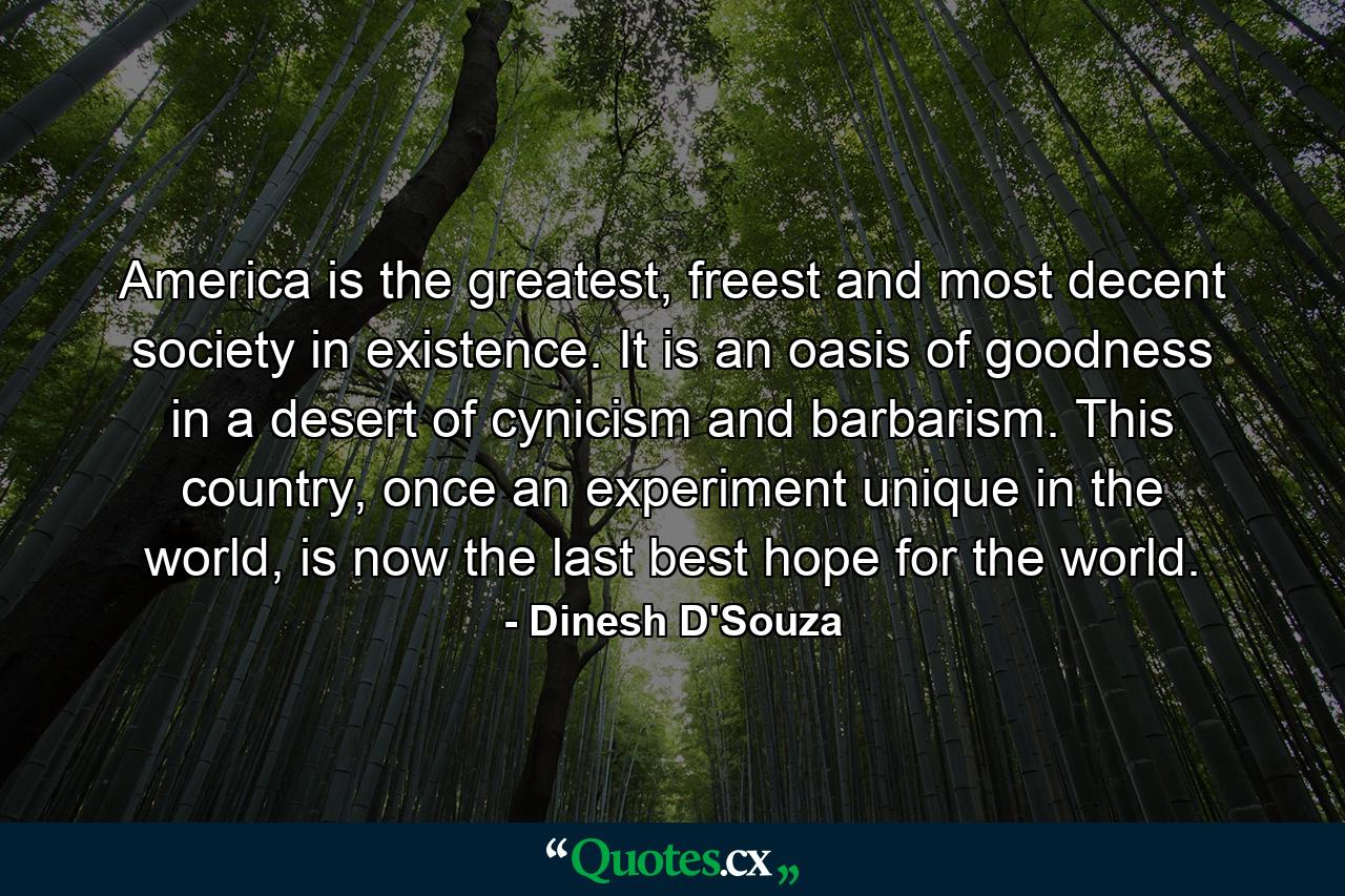 America is the greatest, freest and most decent society in existence. It is an oasis of goodness in a desert of cynicism and barbarism. This country, once an experiment unique in the world, is now the last best hope for the world. - Quote by Dinesh D'Souza