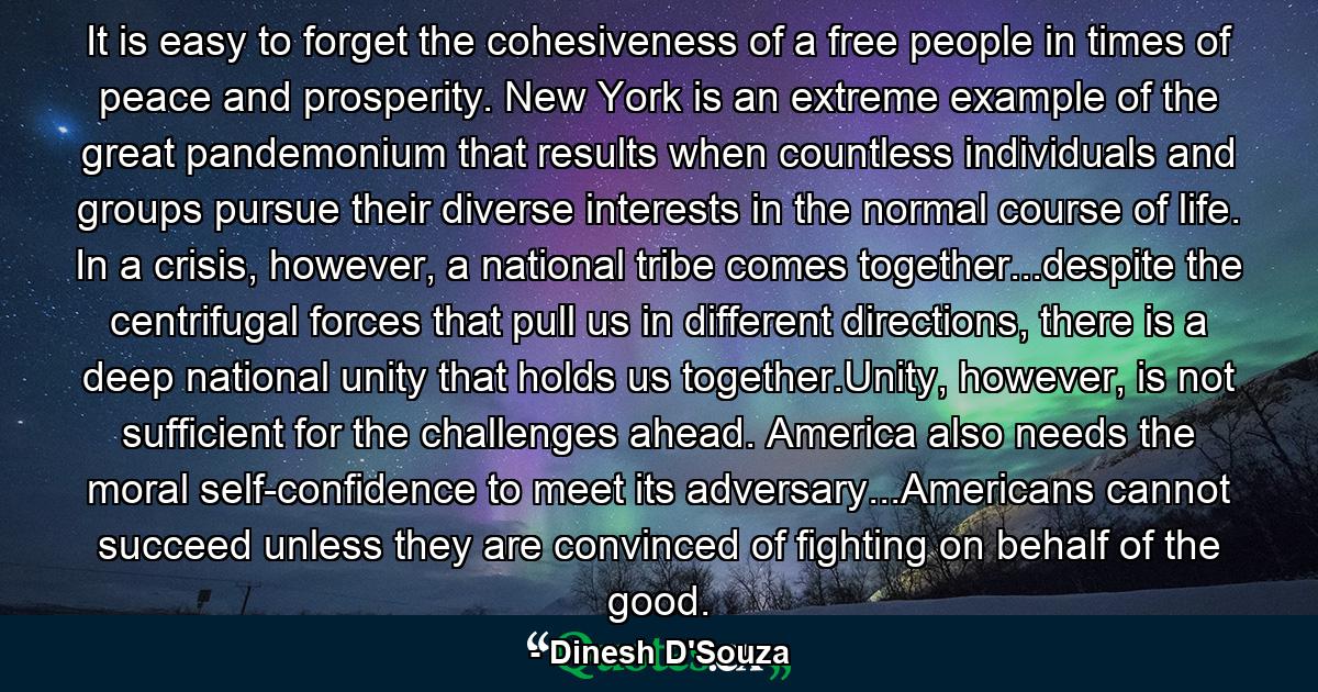 It is easy to forget the cohesiveness of a free people in times of peace and prosperity. New York is an extreme example of the great pandemonium that results when countless individuals and groups pursue their diverse interests in the normal course of life. In a crisis, however, a national tribe comes together...despite the centrifugal forces that pull us in different directions, there is a deep national unity that holds us together.Unity, however, is not sufficient for the challenges ahead. America also needs the moral self-confidence to meet its adversary...Americans cannot succeed unless they are convinced of fighting on behalf of the good. - Quote by Dinesh D'Souza