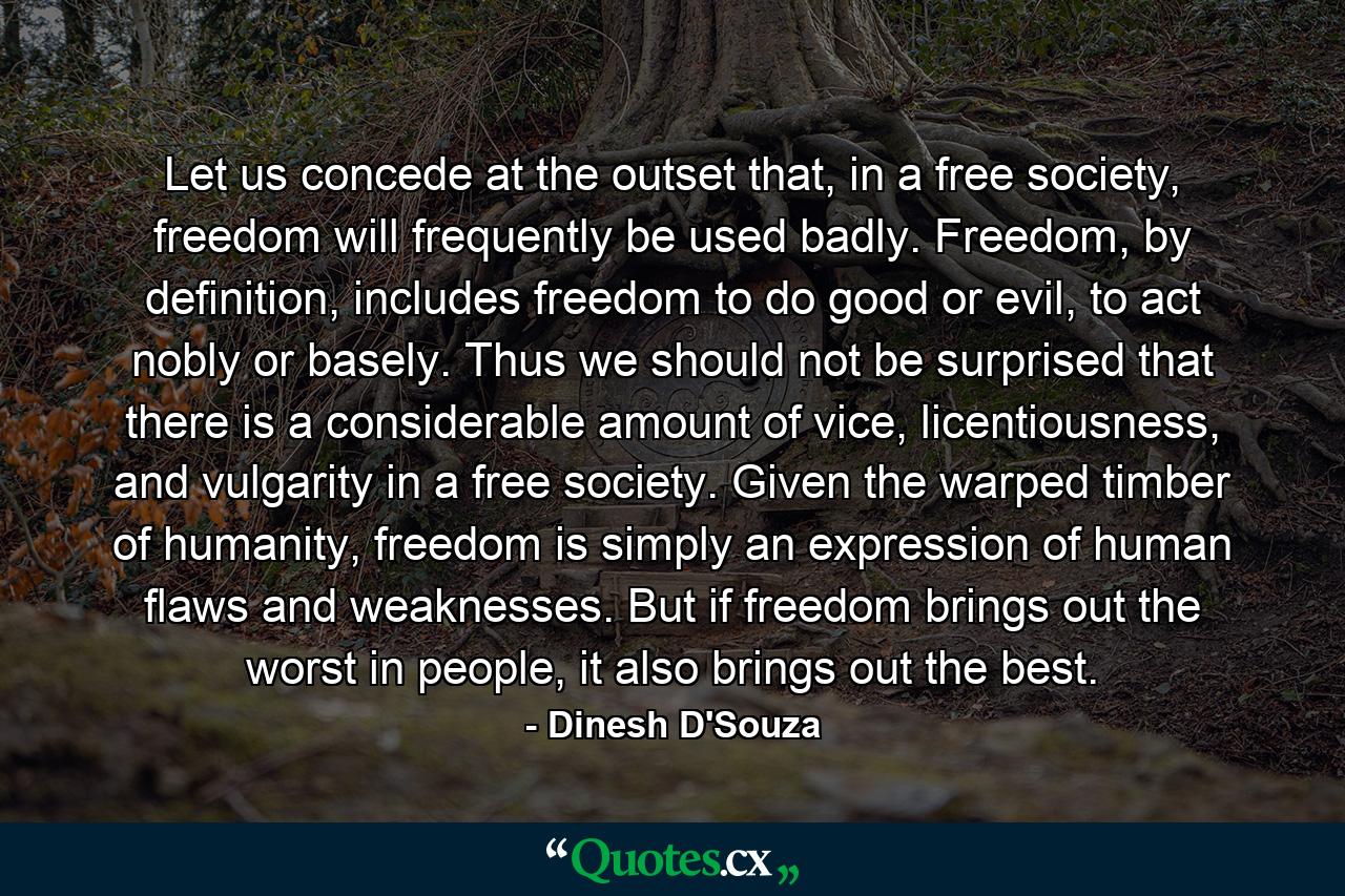 Let us concede at the outset that, in a free society, freedom will frequently be used badly. Freedom, by definition, includes freedom to do good or evil, to act nobly or basely. Thus we should not be surprised that there is a considerable amount of vice, licentiousness, and vulgarity in a free society. Given the warped timber of humanity, freedom is simply an expression of human flaws and weaknesses. But if freedom brings out the worst in people, it also brings out the best. - Quote by Dinesh D'Souza