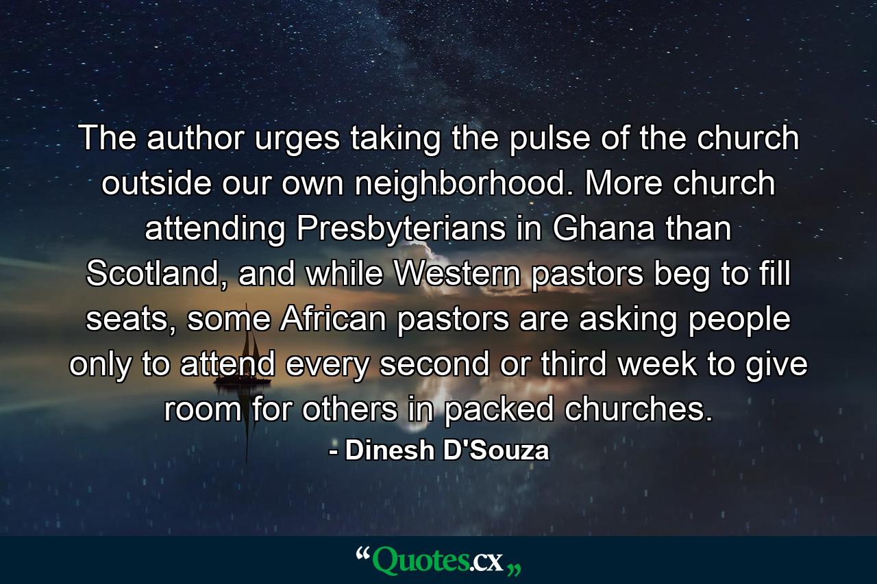 The author urges taking the pulse of the church outside our own neighborhood. More church attending Presbyterians in Ghana than Scotland, and while Western pastors beg to fill seats, some African pastors are asking people only to attend every second or third week to give room for others in packed churches. - Quote by Dinesh D'Souza