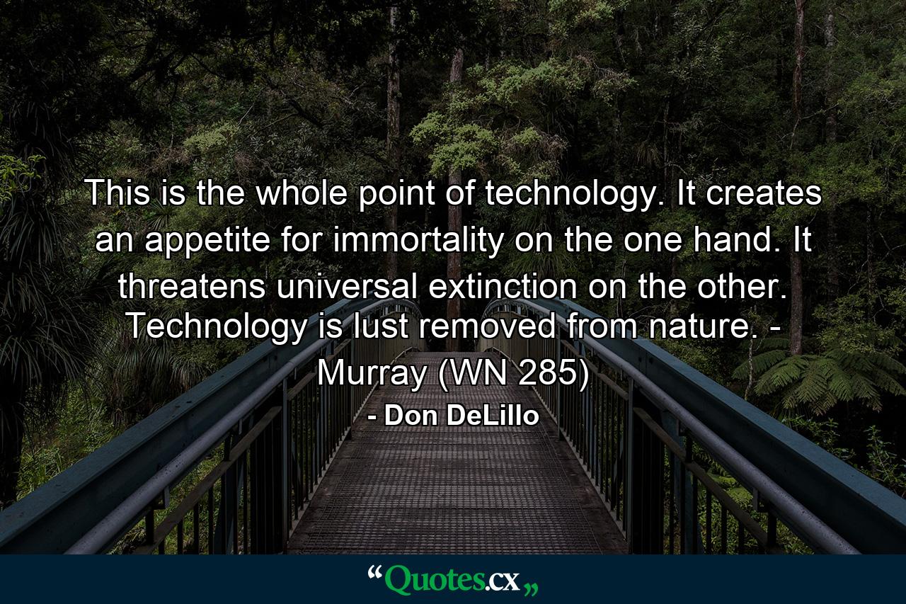 This is the whole point of technology. It creates an appetite for immortality on the one hand. It threatens universal extinction on the other. Technology is lust removed from nature. - Murray (WN 285) - Quote by Don DeLillo