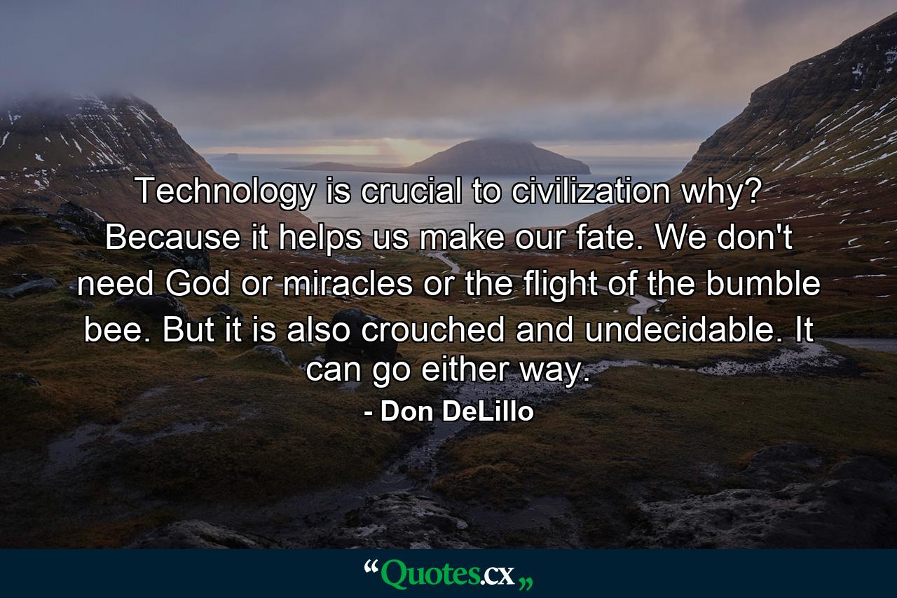 Technology is crucial to civilization why? Because it helps us make our fate. We don't need God or miracles or the flight of the bumble bee. But it is also crouched and undecidable. It can go either way. - Quote by Don DeLillo