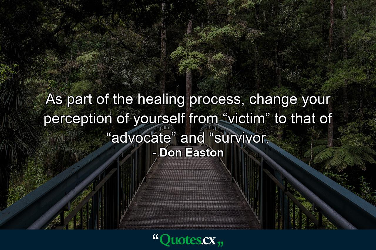 As part of the healing process, change your perception of yourself from “victim” to that of “advocate” and “survivor. - Quote by Don Easton