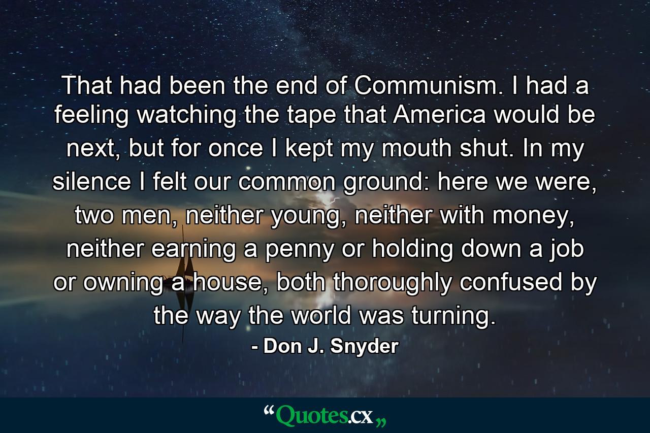 That had been the end of Communism. I had a feeling watching the tape that America would be next, but for once I kept my mouth shut. In my silence I felt our common ground: here we were, two men, neither young, neither with money, neither earning a penny or holding down a job or owning a house, both thoroughly confused by the way the world was turning. - Quote by Don J. Snyder