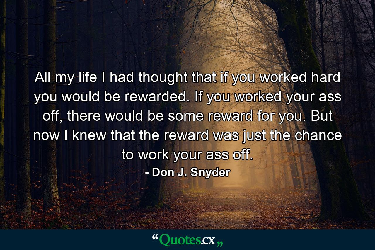 All my life I had thought that if you worked hard you would be rewarded. If you worked your ass off, there would be some reward for you. But now I knew that the reward was just the chance to work your ass off. - Quote by Don J. Snyder