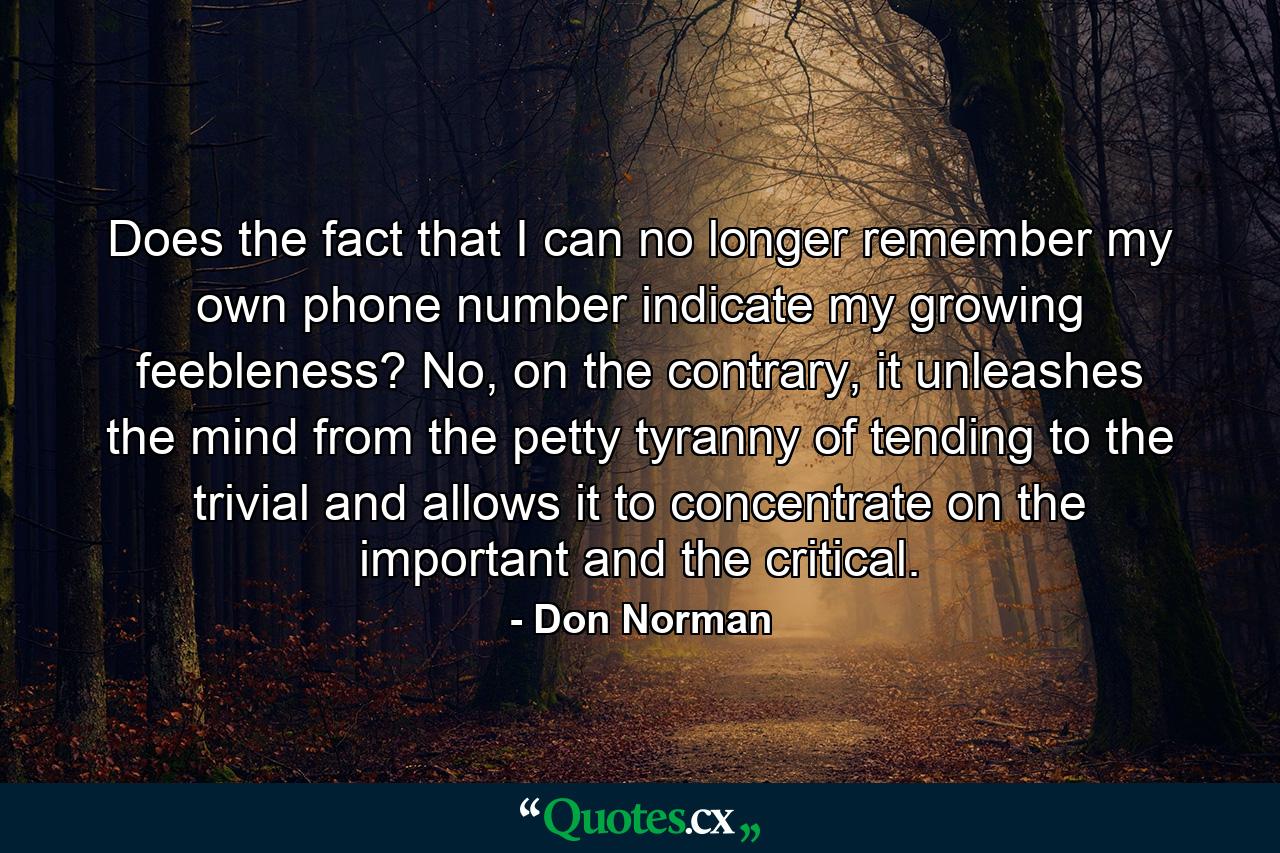 Does the fact that I can no longer remember my own phone number indicate my growing feebleness? No, on the contrary, it unleashes the mind from the petty tyranny of tending to the trivial and allows it to concentrate on the important and the critical. - Quote by Don Norman