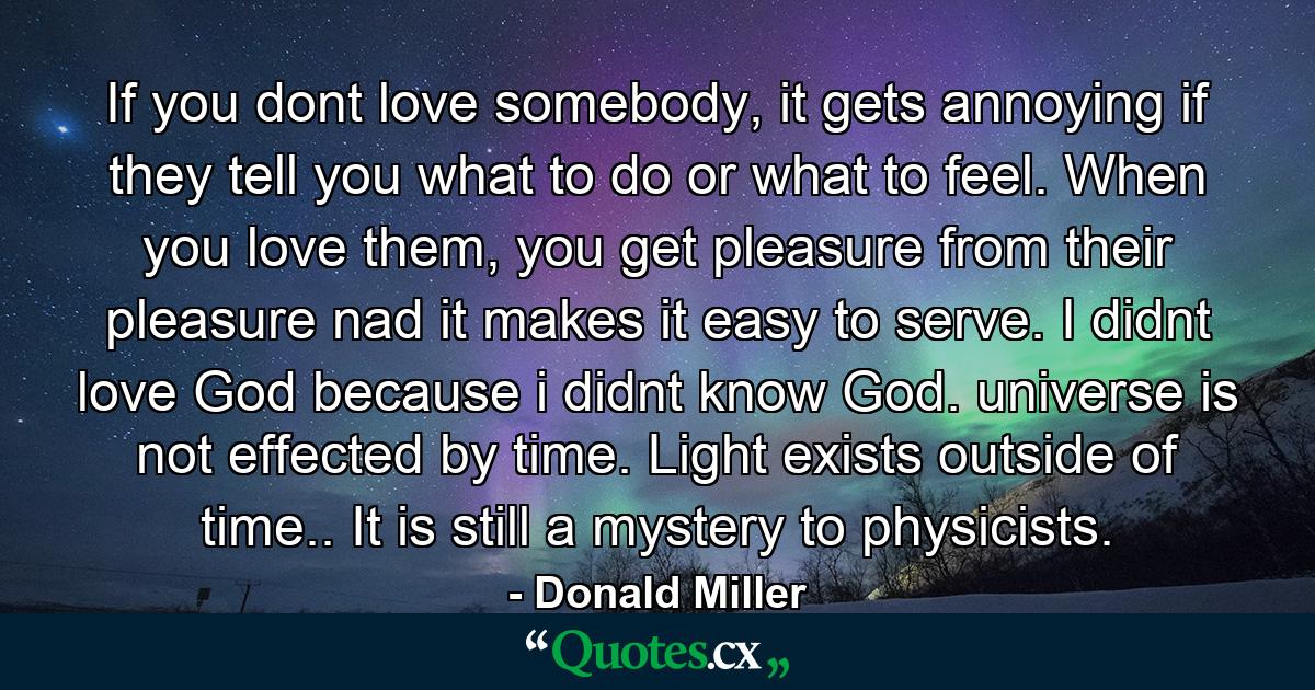 If you dont love somebody, it gets annoying if they tell you what to do or what to feel. When you love them, you get pleasure from their pleasure nad it makes it easy to serve. I didnt love God because i didnt know God. universe is not effected by time. Light exists outside of time.. It is still a mystery to physicists. - Quote by Donald Miller