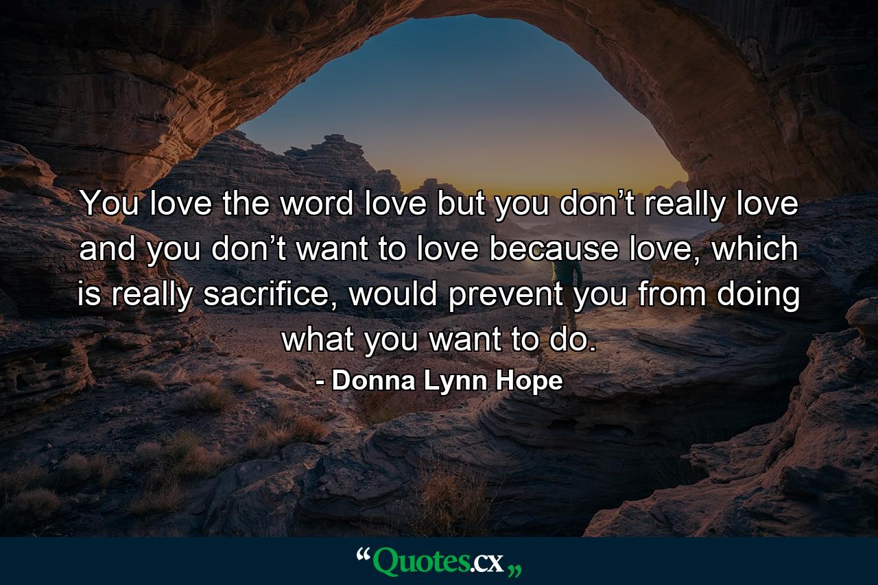 You love the word love but you don’t really love and you don’t want to love because love, which is really sacrifice, would prevent you from doing what you want to do. - Quote by Donna Lynn Hope