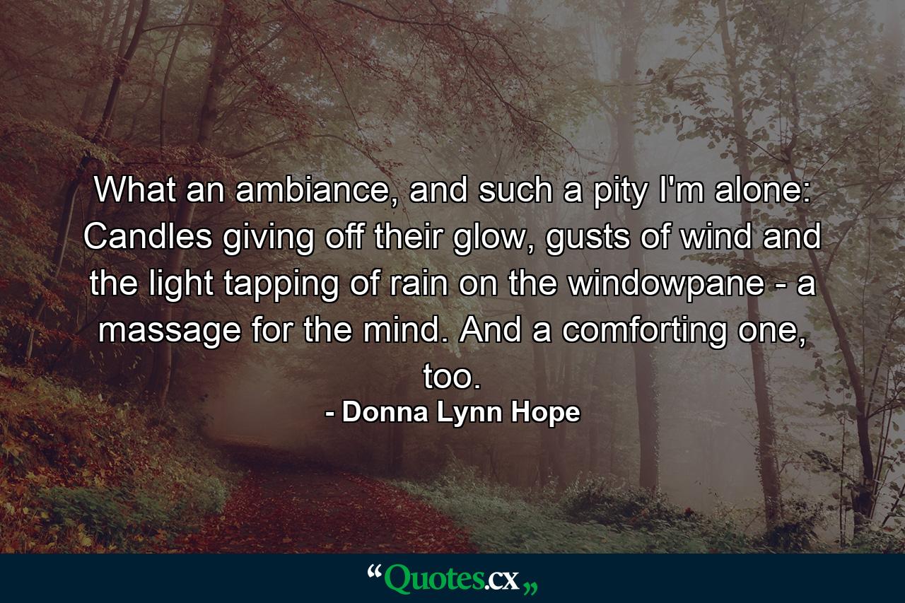 What an ambiance, and such a pity I'm alone: Candles giving off their glow, gusts of wind and the light tapping of rain on the windowpane - a massage for the mind. And a comforting one, too. - Quote by Donna Lynn Hope