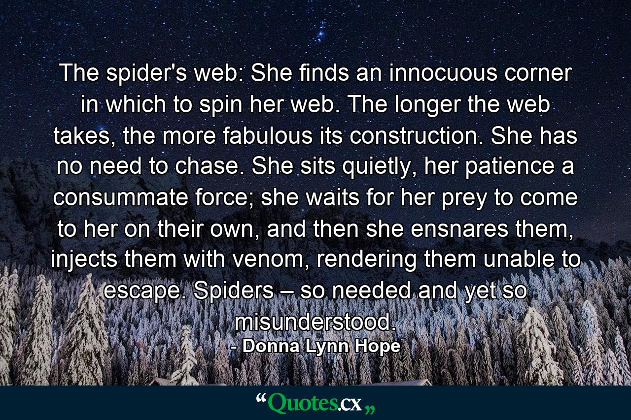 The spider's web: She finds an innocuous corner in which to spin her web. The longer the web takes, the more fabulous its construction. She has no need to chase. She sits quietly, her patience a consummate force; she waits for her prey to come to her on their own, and then she ensnares them, injects them with venom, rendering them unable to escape. Spiders – so needed and yet so misunderstood. - Quote by Donna Lynn Hope