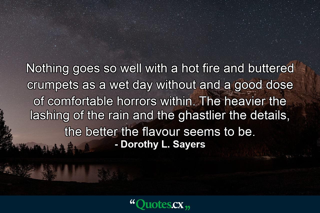 Nothing goes so well with a hot fire and buttered crumpets as a wet day without and a good dose of comfortable horrors within. The heavier the lashing of the rain and the ghastlier the details, the better the flavour seems to be. - Quote by Dorothy L. Sayers