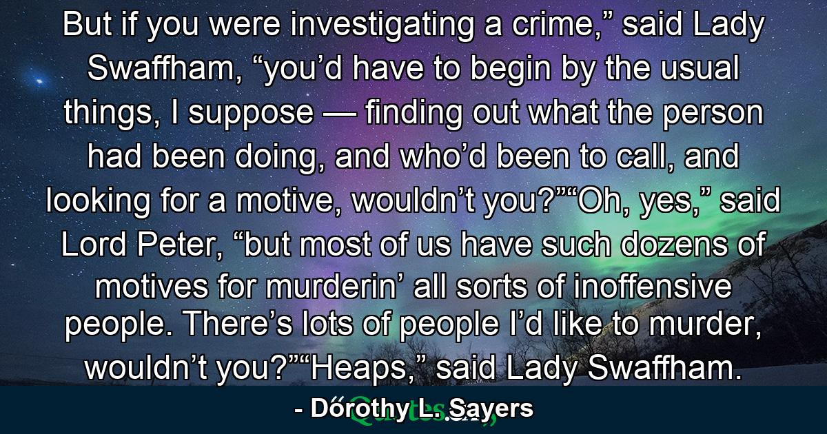 But if you were investigating a crime,” said Lady Swaffham, “you’d have to begin by the usual things, I suppose — finding out what the person had been doing, and who’d been to call, and looking for a motive, wouldn’t you?”“Oh, yes,” said Lord Peter, “but most of us have such dozens of motives for murderin’ all sorts of inoffensive people. There’s lots of people I’d like to murder, wouldn’t you?”“Heaps,” said Lady Swaffham. - Quote by Dorothy L. Sayers