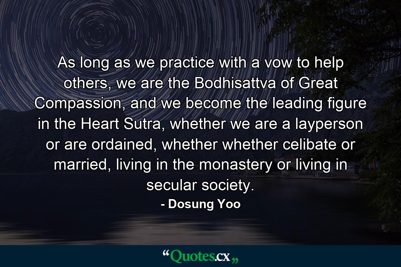 As long as we practice with a vow to help others, we are the Bodhisattva of Great Compassion, and we become the leading figure in the Heart Sutra, whether we are a layperson or are ordained, whether whether celibate or married, living in the monastery or living in secular society. - Quote by Dosung Yoo