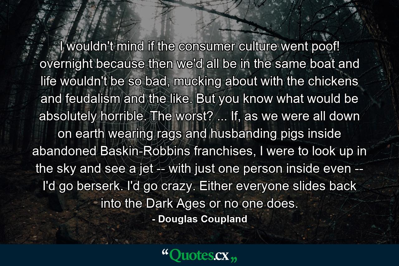 I wouldn't mind if the consumer culture went poof! overnight because then we'd all be in the same boat and life wouldn't be so bad, mucking about with the chickens and feudalism and the like. But you know what would be absolutely horrible. The worst? ... If, as we were all down on earth wearing rags and husbanding pigs inside abandoned Baskin-Robbins franchises, I were to look up in the sky and see a jet -- with just one person inside even -- I'd go berserk. I'd go crazy. Either everyone slides back into the Dark Ages or no one does. - Quote by Douglas Coupland