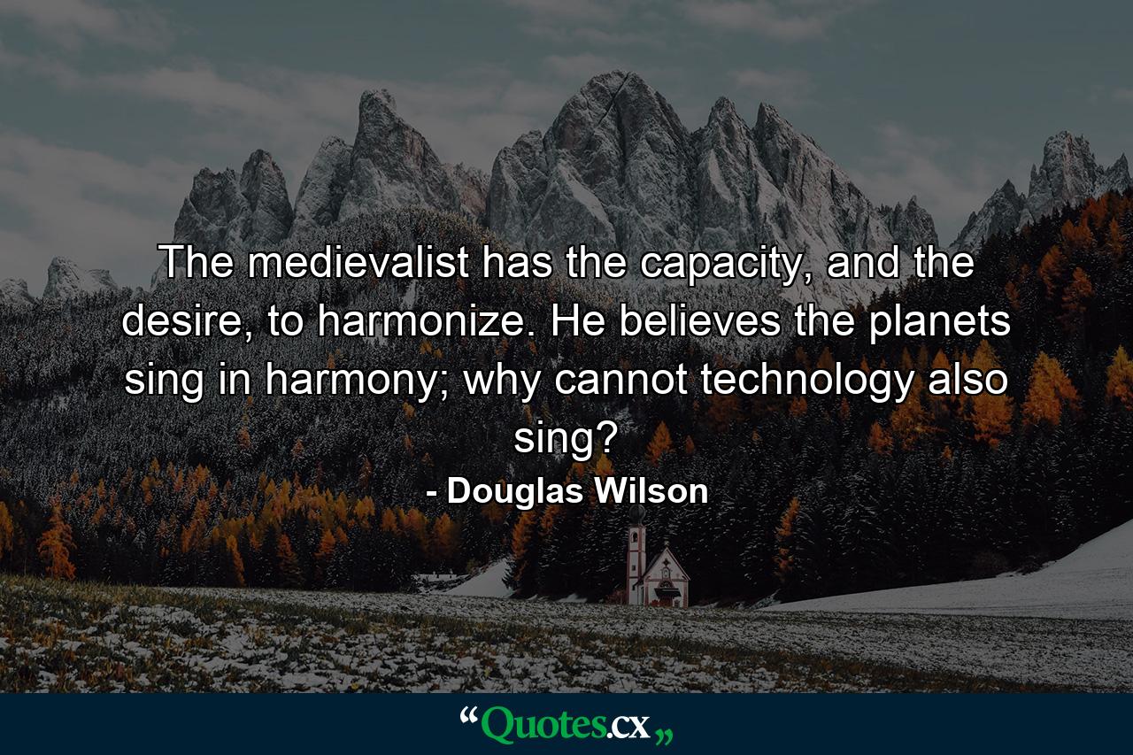 The medievalist has the capacity, and the desire, to harmonize. He believes the planets sing in harmony; why cannot technology also sing? - Quote by Douglas Wilson