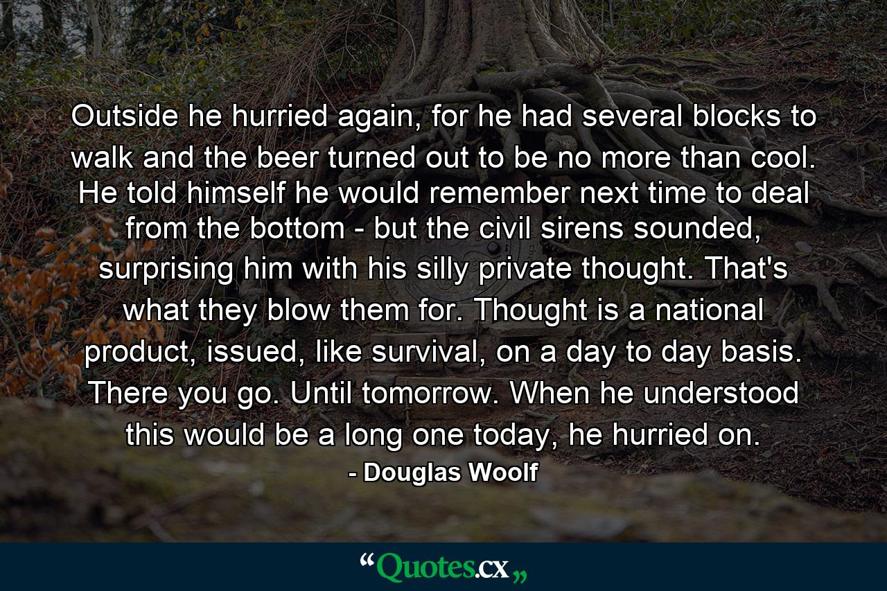 Outside he hurried again, for he had several blocks to walk and the beer turned out to be no more than cool. He told himself he would remember next time to deal from the bottom - but the civil sirens sounded, surprising him with his silly private thought. That's what they blow them for. Thought is a national product, issued, like survival, on a day to day basis. There you go. Until tomorrow. When he understood this would be a long one today, he hurried on. - Quote by Douglas Woolf