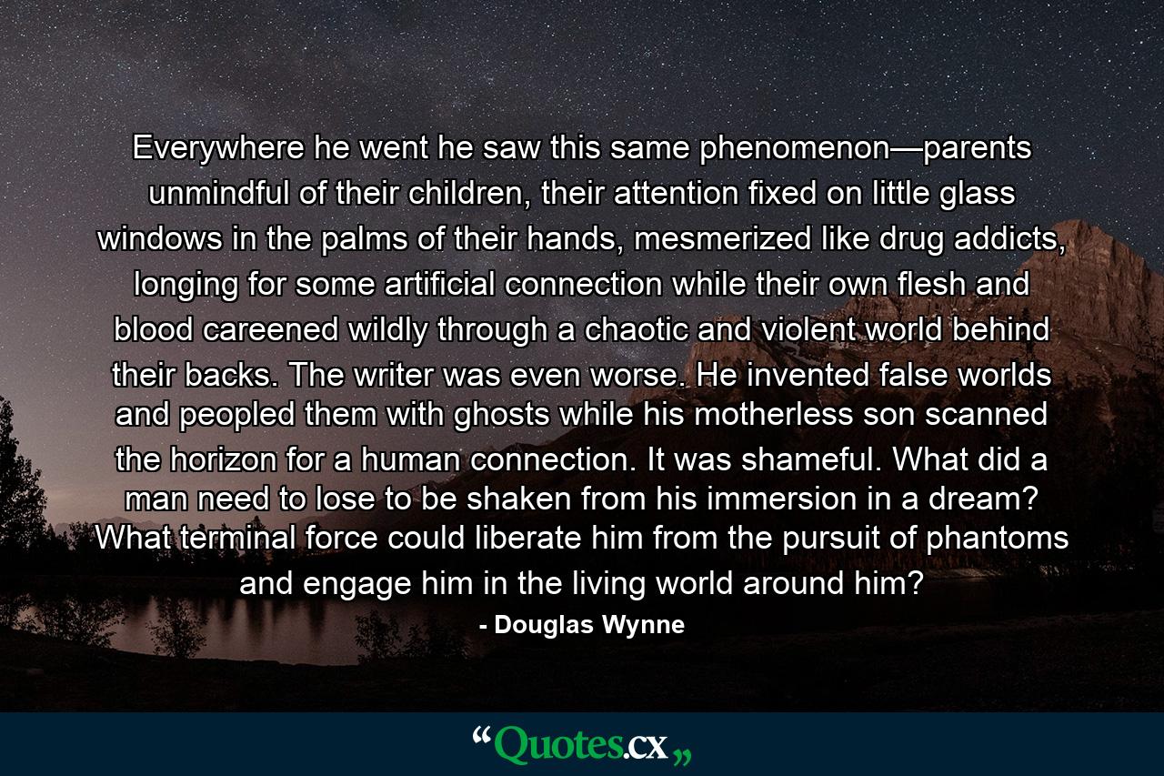 Everywhere he went he saw this same phenomenon—parents unmindful of their children, their attention fixed on little glass windows in the palms of their hands, mesmerized like drug addicts, longing for some artificial connection while their own flesh and blood careened wildly through a chaotic and violent world behind their backs. The writer was even worse. He invented false worlds and peopled them with ghosts while his motherless son scanned the horizon for a human connection. It was shameful. What did a man need to lose to be shaken from his immersion in a dream? What terminal force could liberate him from the pursuit of phantoms and engage him in the living world around him? - Quote by Douglas Wynne