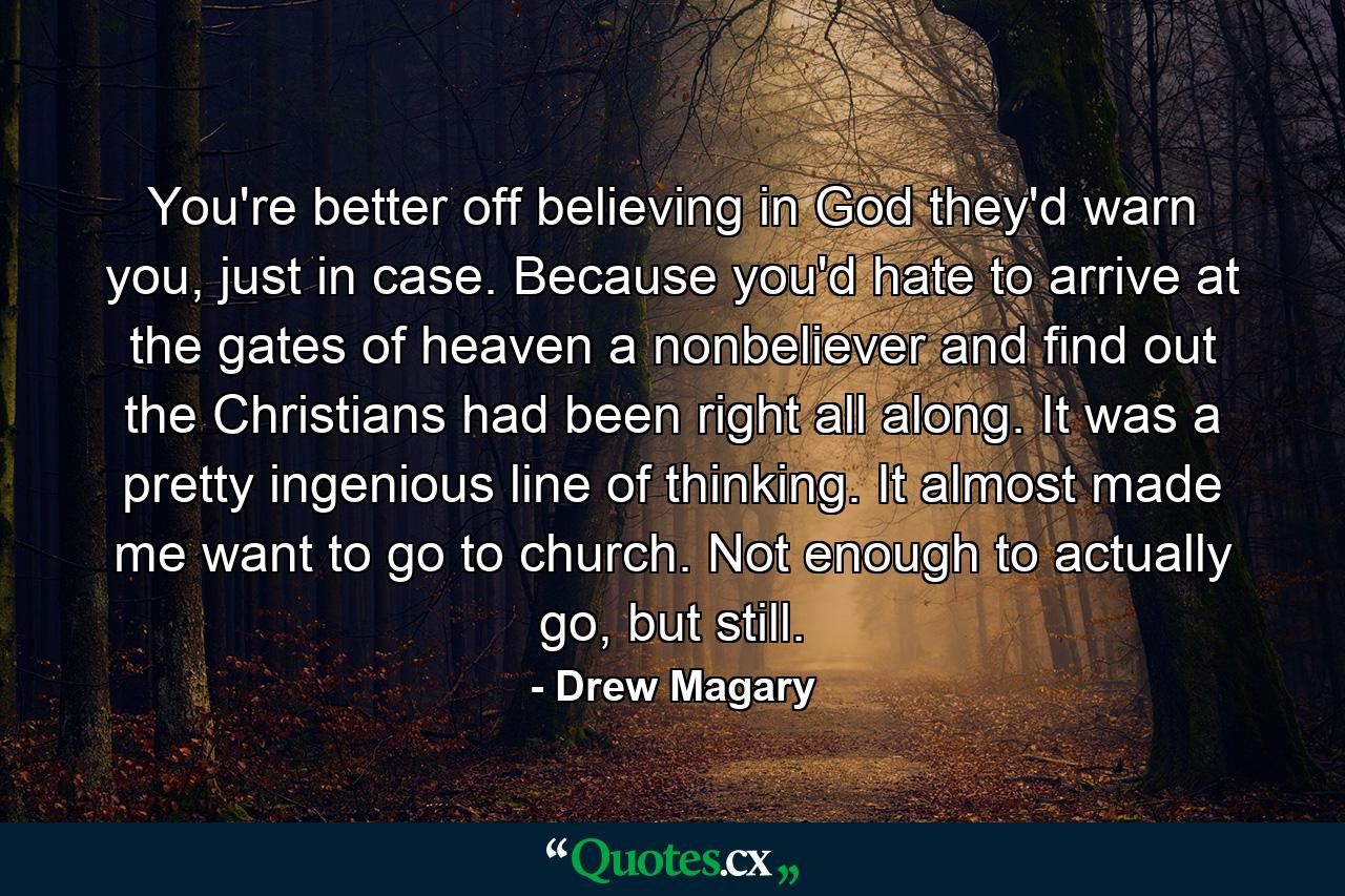 You're better off believing in God they'd warn you, just in case. Because you'd hate to arrive at the gates of heaven a nonbeliever and find out the Christians had been right all along. It was a pretty ingenious line of thinking. It almost made me want to go to church. Not enough to actually go, but still. - Quote by Drew Magary