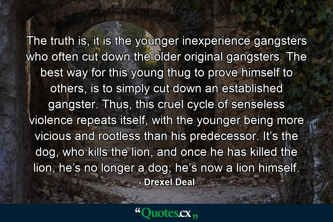 The truth is, it is the younger inexperience gangsters who often cut down the older original gangsters. The best way for this young thug to prove himself to others, is to simply cut down an established gangster. Thus, this cruel cycle of senseless violence repeats itself, with the younger being more vicious and rootless than his predecessor. It’s the dog, who kills the lion, and once he has killed the lion, he’s no longer a dog; he’s now a lion himself. - Quote by Drexel Deal