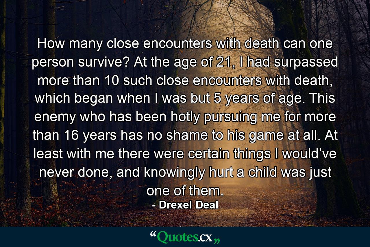 How many close encounters with death can one person survive? At the age of 21, I had surpassed more than 10 such close encounters with death, which began when I was but 5 years of age. This enemy who has been hotly pursuing me for more than 16 years has no shame to his game at all. At least with me there were certain things I would’ve never done, and knowingly hurt a child was just one of them. - Quote by Drexel Deal