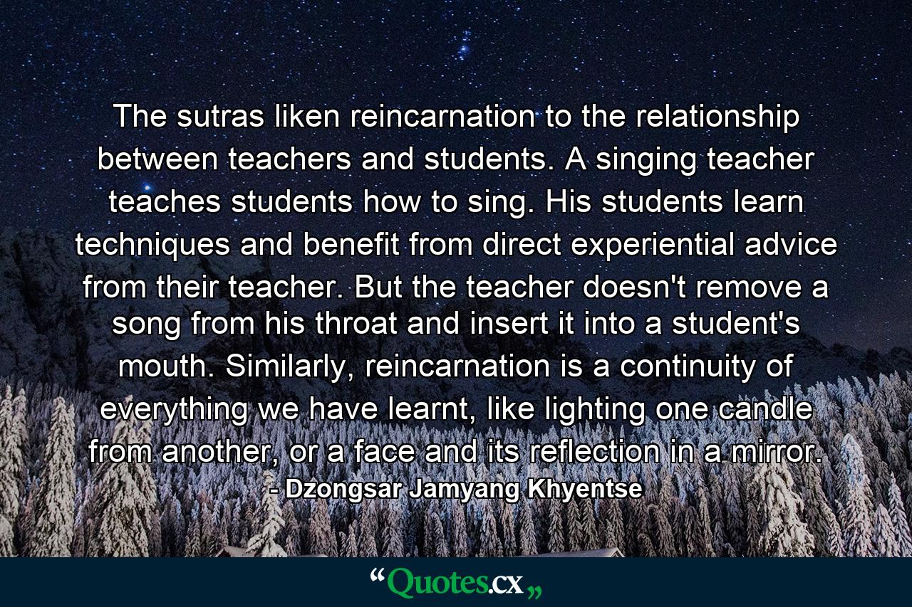 The sutras liken reincarnation to the relationship between teachers and students. A singing teacher teaches students how to sing. His students learn techniques and benefit from direct experiential advice from their teacher. But the teacher doesn't remove a song from his throat and insert it into a student's mouth. Similarly, reincarnation is a continuity of everything we have learnt, like lighting one candle from another, or a face and its reflection in a mirror. - Quote by Dzongsar Jamyang Khyentse