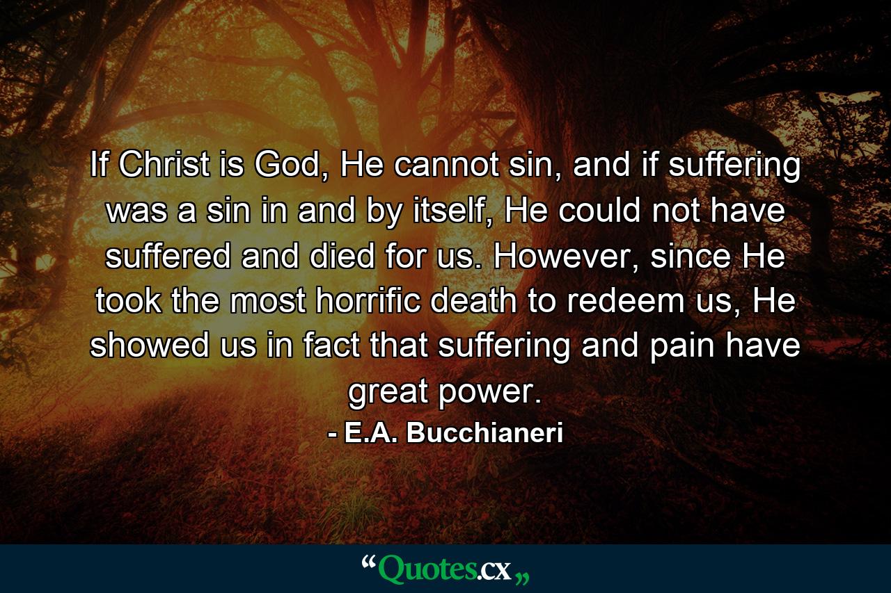 If Christ is God, He cannot sin, and if suffering was a sin in and by itself, He could not have suffered and died for us. However, since He took the most horrific death to redeem us, He showed us in fact that suffering and pain have great power. - Quote by E.A. Bucchianeri