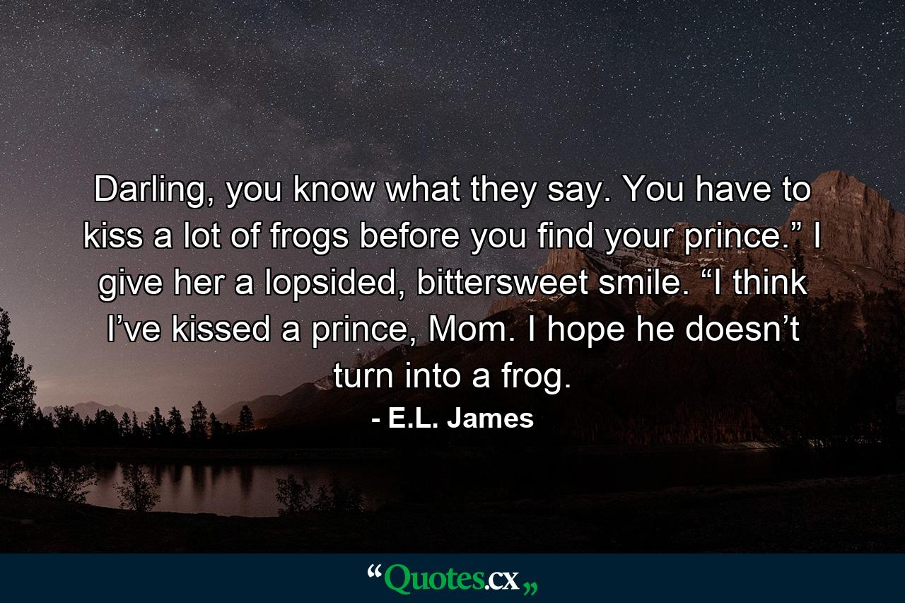 Darling, you know what they say. You have to kiss a lot of frogs before you find your prince.” I give her a lopsided, bittersweet smile. “I think I’ve kissed a prince, Mom. I hope he doesn’t turn into a frog. - Quote by E.L. James