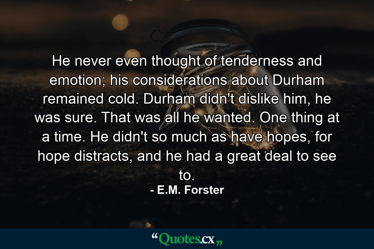 He never even thought of tenderness and emotion; his considerations about Durham remained cold. Durham didn't dislike him, he was sure. That was all he wanted. One thing at a time. He didn't so much as have hopes, for hope distracts, and he had a great deal to see to. - Quote by E.M. Forster