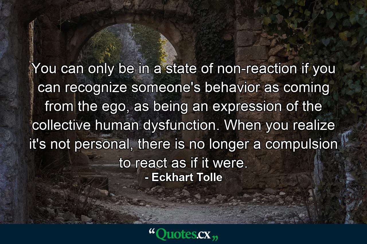 You can only be in a state of non-reaction if you can recognize someone's behavior as coming from the ego, as being an expression of the collective human dysfunction. When you realize it's not personal, there is no longer a compulsion to react as if it were. - Quote by Eckhart Tolle