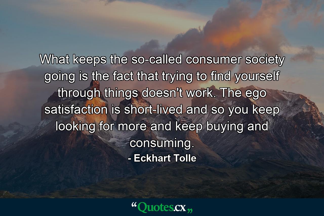 What keeps the so-called consumer society going is the fact that trying to find yourself through things doesn't work. The ego satisfaction is short-lived and so you keep looking for more and keep buying and consuming. - Quote by Eckhart Tolle