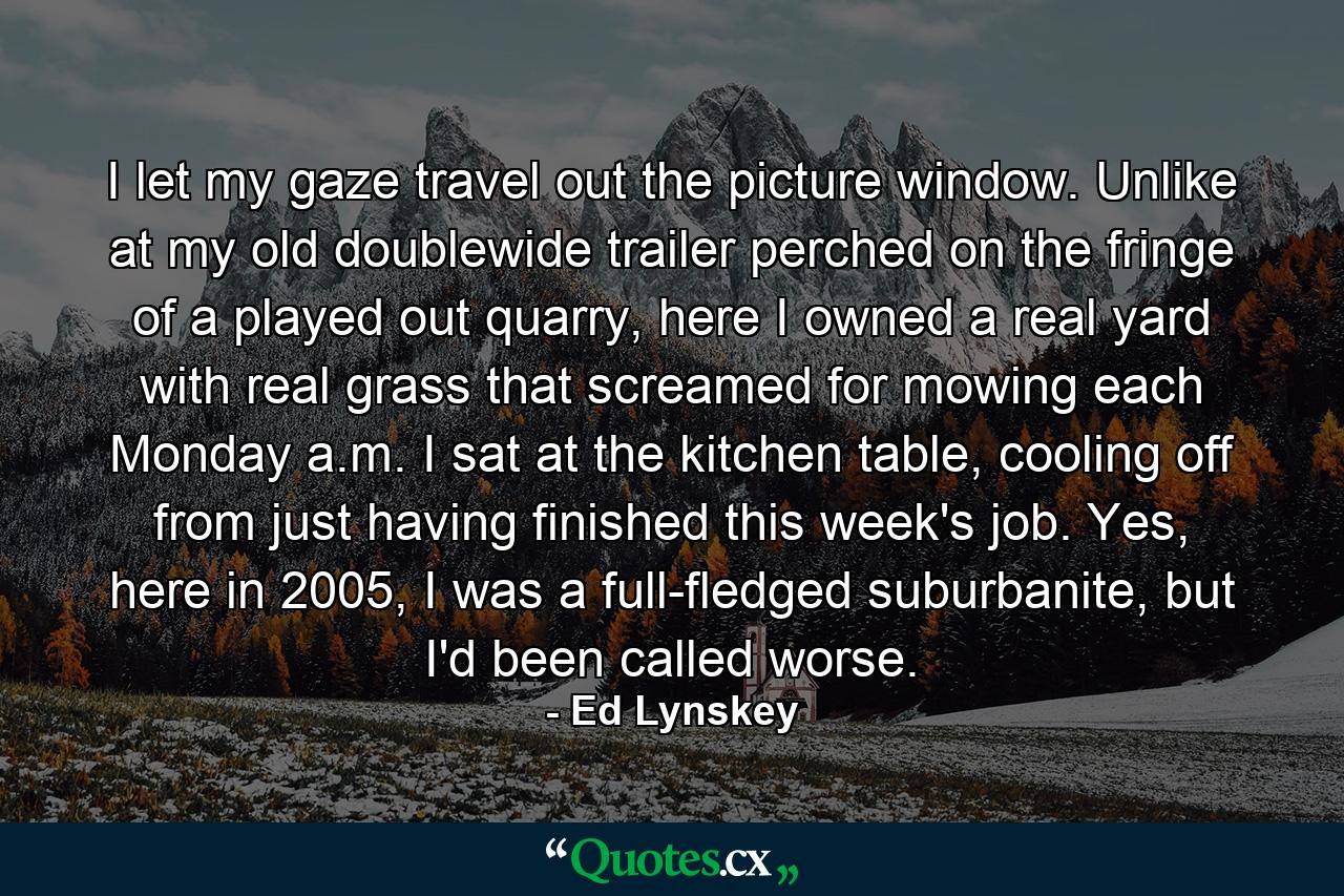 I let my gaze travel out the picture window. Unlike at my old doublewide trailer perched on the fringe of a played out quarry, here I owned a real yard with real grass that screamed for mowing each Monday a.m. I sat at the kitchen table, cooling off from just having finished this week's job. Yes, here in 2005, I was a full-fledged suburbanite, but I'd been called worse. - Quote by Ed Lynskey