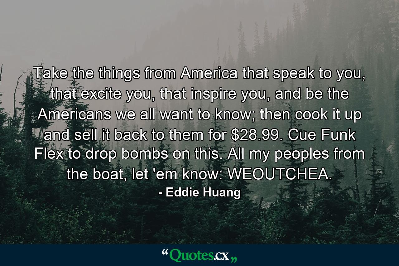 Take the things from America that speak to you, that excite you, that inspire you, and be the Americans we all want to know; then cook it up and sell it back to them for $28.99. Cue Funk Flex to drop bombs on this. All my peoples from the boat, let 'em know: WEOUTCHEA. - Quote by Eddie Huang