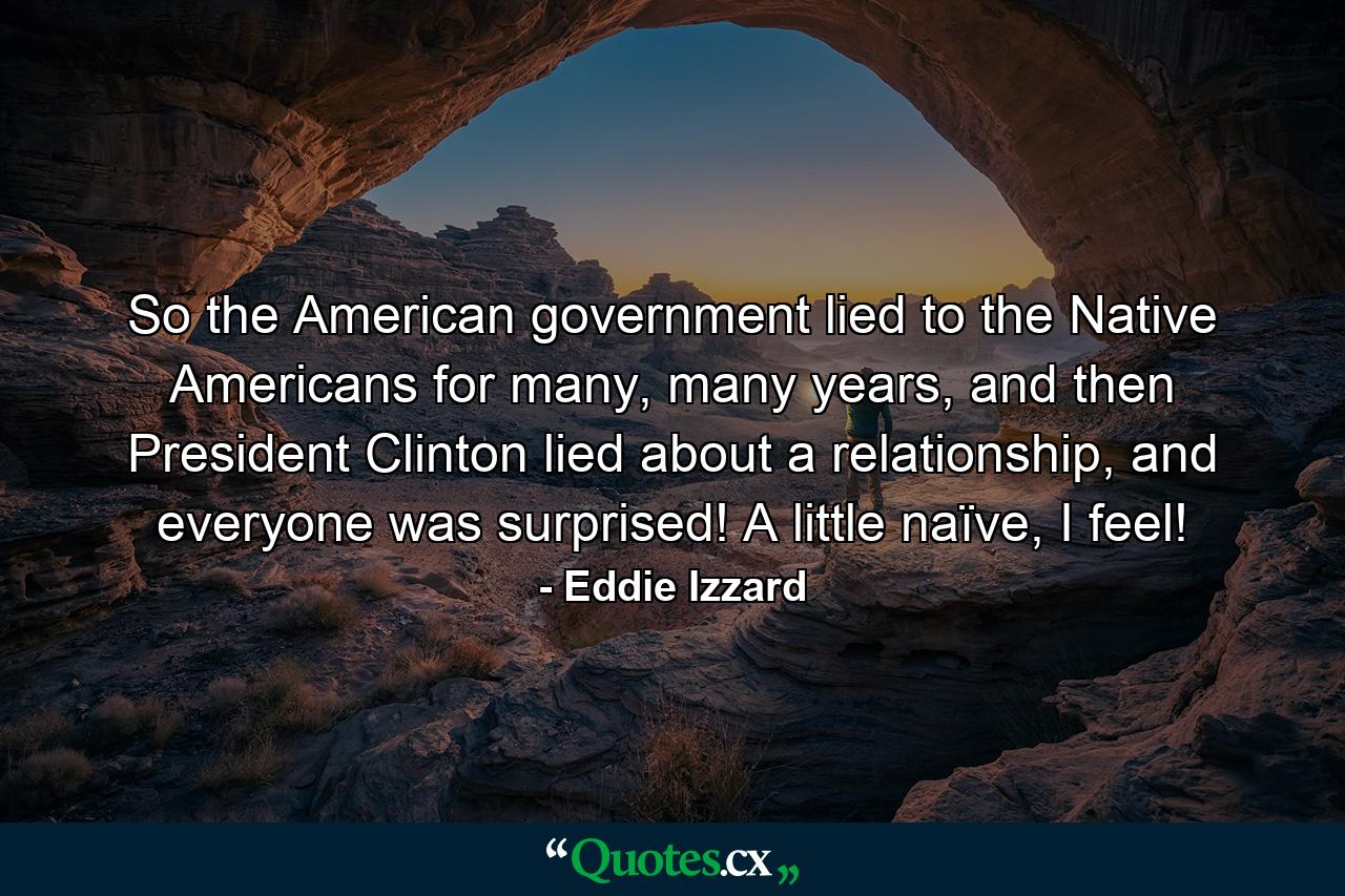 So the American government lied to the Native Americans for many, many years, and then President Clinton lied about a relationship, and everyone was surprised! A little naïve, I feel! - Quote by Eddie Izzard