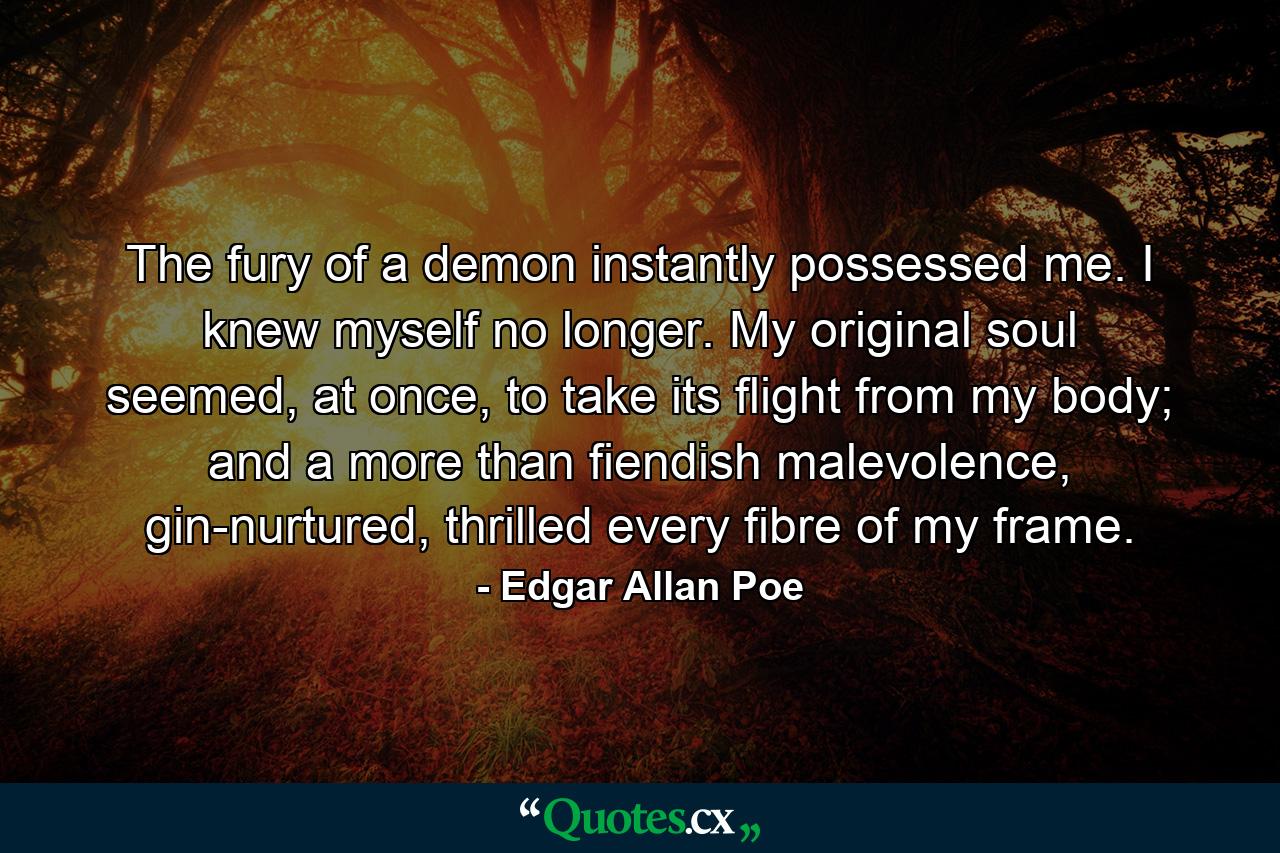 The fury of a demon instantly possessed me. I knew myself no longer. My original soul seemed, at once, to take its flight from my body; and a more than fiendish malevolence, gin-nurtured, thrilled every fibre of my frame. - Quote by Edgar Allan Poe