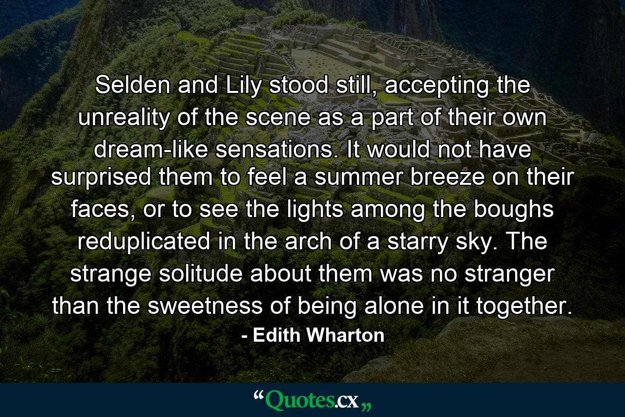 Selden and Lily stood still, accepting the unreality of the scene as a part of their own dream-like sensations. It would not have surprised them to feel a summer breeze on their faces, or to see the lights among the boughs reduplicated in the arch of a starry sky. The strange solitude about them was no stranger than the sweetness of being alone in it together. - Quote by Edith Wharton