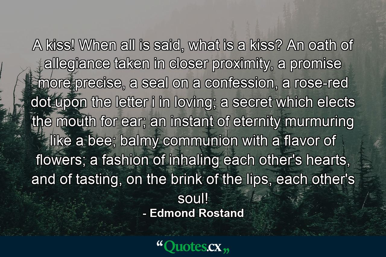 A kiss! When all is said, what is a kiss? An oath of allegiance taken in closer proximity, a promise more precise, a seal on a confession, a rose-red dot upon the letter i in loving; a secret which elects the mouth for ear; an instant of eternity murmuring like a bee; balmy communion with a flavor of flowers; a fashion of inhaling each other's hearts, and of tasting, on the brink of the lips, each other's soul! - Quote by Edmond Rostand