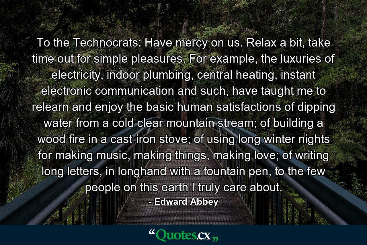 To the Technocrats: Have mercy on us. Relax a bit, take time out for simple pleasures. For example, the luxuries of electricity, indoor plumbing, central heating, instant electronic communication and such, have taught me to relearn and enjoy the basic human satisfactions of dipping water from a cold clear mountain stream; of building a wood fire in a cast-iron stove; of using long winter nights for making music, making things, making love; of writing long letters, in longhand with a fountain pen, to the few people on this earth I truly care about. - Quote by Edward Abbey