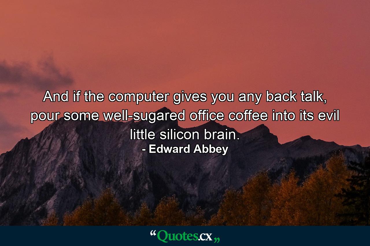 And if the computer gives you any back talk, pour some well-sugared office coffee into its evil little silicon brain. - Quote by Edward Abbey