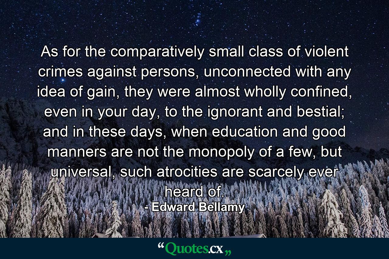 As for the comparatively small class of violent crimes against persons, unconnected with any idea of gain, they were almost wholly confined, even in your day, to the ignorant and bestial; and in these days, when education and good manners are not the monopoly of a few, but universal, such atrocities are scarcely ever heard of. - Quote by Edward Bellamy